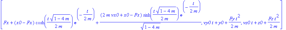 [Fx+(x0-Fx)*cosh(1/2*t/m*(1-4*m)^(1/2))*exp(-1/2*t/m)+(2*m*vx0+x0-Fx)/(1-4*m)^(1/2)*sinh(1/2*t/m*(1-4*m)^(1/2))*exp(-1/2*t/m), vy0*t+y0+1/2*Fy*t^2/m, vz0*t+z0+1/2*Fz*t^2/m]